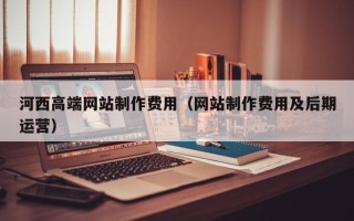 东至河西高端网站制作费用（网站制作费用及后期运营）
