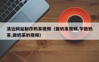 东至清远网站制作奶茶视频（做奶茶视频,学做奶茶,做奶茶的视频）