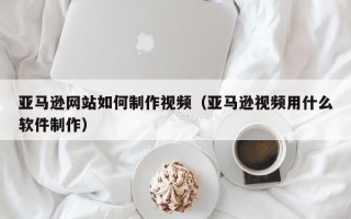 东至亚马逊网站如何制作视频（亚马逊视频用什么软件制作）