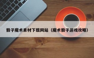 东至骰子魔术素材下载网站（魔术骰子游戏攻略）